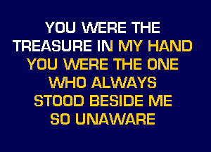 YOU WERE THE
TREASURE IN MY HAND
YOU WERE THE ONE
WHO ALWAYS
STOOD BESIDE ME
SO UNAWARE