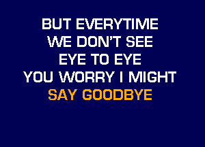 BUT EVERYTIME
WE DON'T SEE
EYE T0 EYE
YOU WORRY l MIGHT
SAY GOODBYE