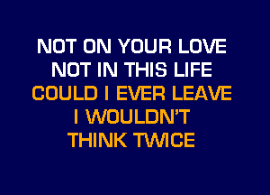 NOT ON YOUR LOVE
NOT IN THIS LIFE
COULD I EVER LEAVE
I WOULDN'T
THINK TWICE