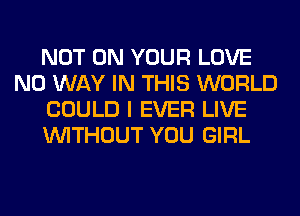 NOT ON YOUR LOVE
NO WAY IN THIS WORLD
COULD I EVER LIVE
WITHOUT YOU GIRL