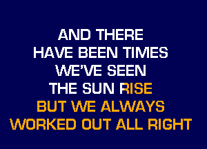 AND THERE
HAVE BEEN TIMES
WE'VE SEEN
THE SUN RISE
BUT WE ALWAYS
WORKED OUT ALL RIGHT