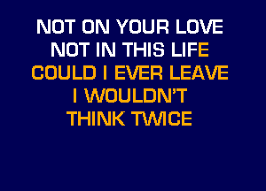 NOT ON YOUR LOVE
NOT IN THIS LIFE
COULD I EVER LEAVE
I WOULDN'T
THINK TWCE