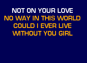 NOT ON YOUR LOVE
NO WAY IN THIS WORLD
COULD I EVER LIVE
WITHOUT YOU GIRL