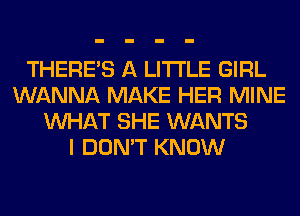 THERE'S A LITTLE GIRL
WANNA MAKE HER MINE
WHAT SHE WANTS
I DON'T KNOW