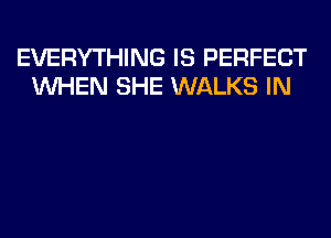 EVERYTHING IS PERFECT
WHEN SHE WALKS IN