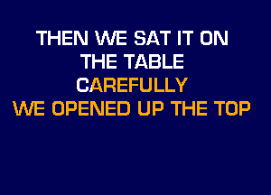 THEN WE SAT IT ON
THE TABLE
CAREFULLY

WE OPENED UP THE TOP