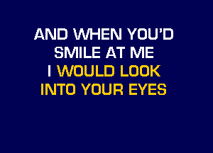 AND WHEN YOUD
SMILE AT ME
I WOULD LOOK

INTO YOUR EYES
