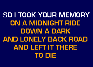 SO I TOOK YOUR MEMORY
ON A MIDNIGHT RIDE
DOWN A DARK
AND LONELY BACK ROAD
AND LEFT IT THERE
TO DIE
