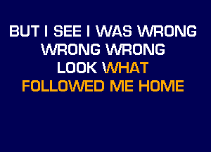 BUT I SEE I WAS WRONG
WRONG WRONG
LOOK WHAT
FOLLOWED ME HOME