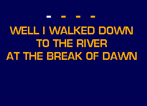 WELL I WALKED DOWN
TO THE RIVER
AT THE BREAK 0F DAWN