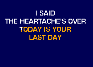 I SAID
THE HEARTACHES OVER
TODAY IS YOUR

LAST DAY