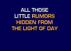 ALL THOSE
Ll'l'I'LE RUMORS
HIDDEN FROM

THE LIGHT UP DAY