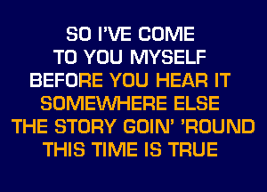 SO I'VE COME
TO YOU MYSELF
BEFORE YOU HEAR IT
SOMEINHERE ELSE
THE STORY GOIN' 'ROUND
THIS TIME IS TRUE