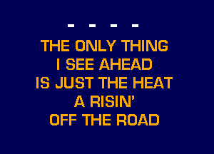 THE ONLY THING
I SEE AHEAD

IS JUST THE HEAT
A RISIN'
OFF THE ROAD