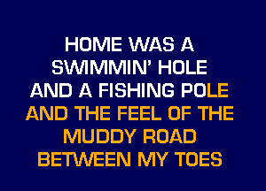 HOME WAS A
SUVIMMIM HOLE
AND A FISHING POLE
AND THE FEEL OF THE
MUDDY ROAD
BETWEEN MY TOES
