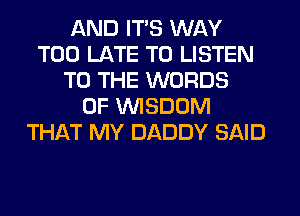 AND ITS WAY
TOO LATE TO LISTEN
TO THE WORDS
0F WISDOM
THAT MY DADDY SAID