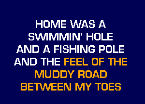 HOME WAS A
SUVIMMIM HOLE
AND A FISHING POLE
AND THE FEEL OF THE
MUDDY ROAD
BETWEEN MY TOES
