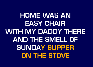 HOME WAS AN
EASY CHAIR
WITH MY DADDY THERE
AND THE SMELL 0F
SUNDAY SUPPER
ON THE STOVE