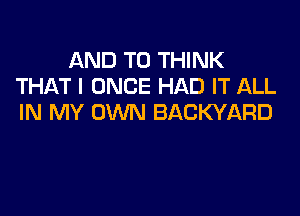 AND TO THINK
THAT I ONCE HAD IT ALL

IN MY OWN BACKYARD