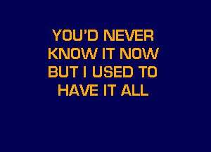 YOU'D NEVER
KNOW IT NOW
BUT I USED TO

HAVE IT ALL