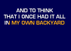 AND TO THINK
THAT I ONCE HAD IT ALL
IN MY OWN BACKYARD