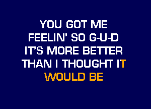 YOU GOT ME
FEELIN' SO G-U-D
IT'S MORE BETTER
THAN I THOUGHT IT
WOULD BE