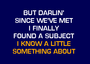 BUT DARLIN'
SINCE WEVE MET
I FINALLY
FOUND A SUBJECT
I KNOW A LITTLE
SOMETHING ABOUT