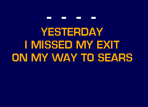 YESTERDAY
I MISSED MY EXIT

ON MY WAY TO SEARS