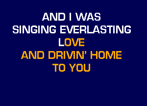 AND I WAS
SINGING EVERLASTING
LOVE

AND DRIVIN' HOME
TO YOU