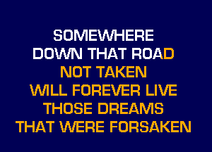 SOMEINHERE
DOWN THAT ROAD
NOT TAKEN
WILL FOREVER LIVE
THOSE DREAMS
THAT WERE FORSAKEN