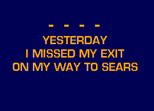 YESTERDAY
I MISSED MY EXIT

ON MY WAY TO SEARS