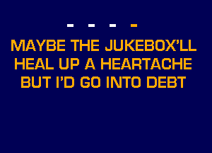 MAYBE THE JUKEBOX'LL
HEAL UP A HEARTACHE
BUT I'D GO INTO DEBT