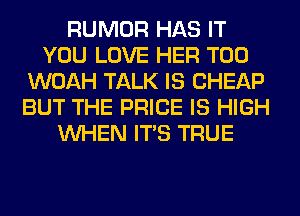 RUMOR HAS IT
YOU LOVE HER T00
WOAH TALK IS CHEAP
BUT THE PRICE IS HIGH
WHEN ITS TRUE