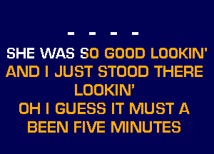 SHE WAS SO GOOD LOOKIN'
AND I JUST STOOD THERE
LOOKIN'

OH I GUESS IT MUST A
BEEN FIVE MINUTES