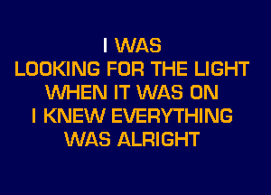 I WAS
LOOKING FOR THE LIGHT
WHEN IT WAS ON
I KNEW EVERYTHING
WAS ALRIGHT