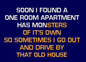 SOON I FOUND A
ONE ROOM APARTMENT
HAS MONSTERS
OF ITS OWN
SO SOMETIMES I GO OUT

AND DRIVE BY
THAT OLD HOUSE
