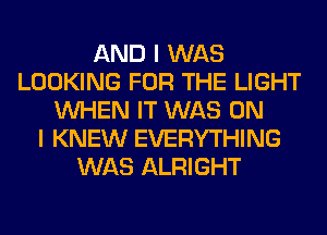 AND I WAS
LOOKING FOR THE LIGHT
WHEN IT WAS ON
I KNEW EVERYTHING
WAS ALRIGHT