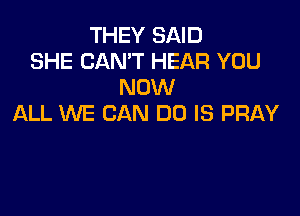 THEY SAID
SHE CAN'T HEAR YOU
NOW

ALL WE CAN DO IS PRAY