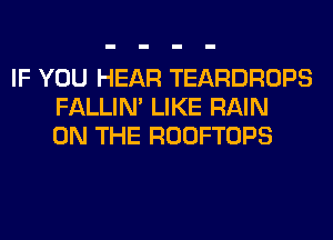 IF YOU HEAR TEARDROPS
FALLIM LIKE RAIN
ON THE ROOFTOPS