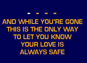 AND WHILE YOU'RE GONE
THIS IS THE ONLY WAY
TO LET YOU KNOW
YOUR LOVE IS
ALWAYS SAFE