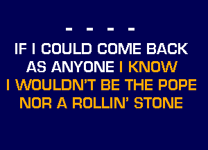 IF I COULD COME BACK
AS ANYONE I KNOW
I WOULDN'T BE THE POPE
NOR A ROLLIN' STONE