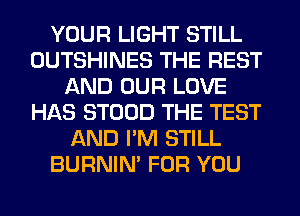 YOUR LIGHT STILL
OUTSHINES THE REST
AND OUR LOVE
HAS STOOD THE TEST
AND I'M STILL
BURNIN' FOR YOU