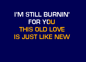 I'M STILL BURNIN'
FOR YOU
THIS OLD LOVE

IS JUST LIKE NEW
