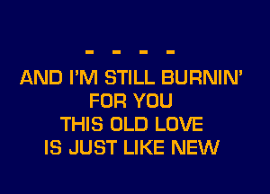 AND I'M STILL BURNIN'
FOR YOU
THIS OLD LOVE
IS JUST LIKE NEW