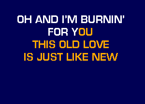 0H AND I'M BURNIN'
FOR YOU
THIS OLD LOVE

IS JUST LIKE NEW