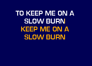 TO KEEP ME ON A
SLOW BURN
KEEP ME ON A

SLOW BURN