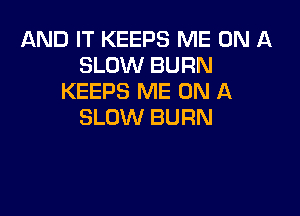 AND IT KEEPS ME ON A
SLOW BURN
KEEPS ME ON A

SLOW BURN