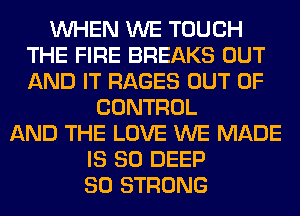 WHEN WE TOUCH
THE FIRE BREAKS OUT
AND IT RAGES OUT OF

CONTROL
AND THE LOVE WE MADE
IS SO DEEP
SO STRONG