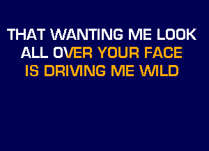 THAT WANTING ME LOOK
ALL OVER YOUR FACE
IS DRIVING ME WILD