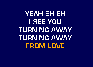 YEAH EH EH
I SEE YOU
TURNING AWAY

TURNING AWAY
FROM LOVE